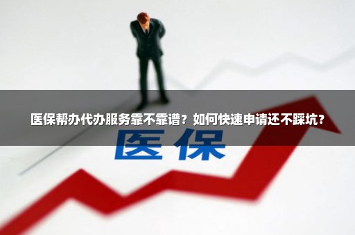 医保帮办代办服务靠不靠谱？如何快速申请还不踩坑？